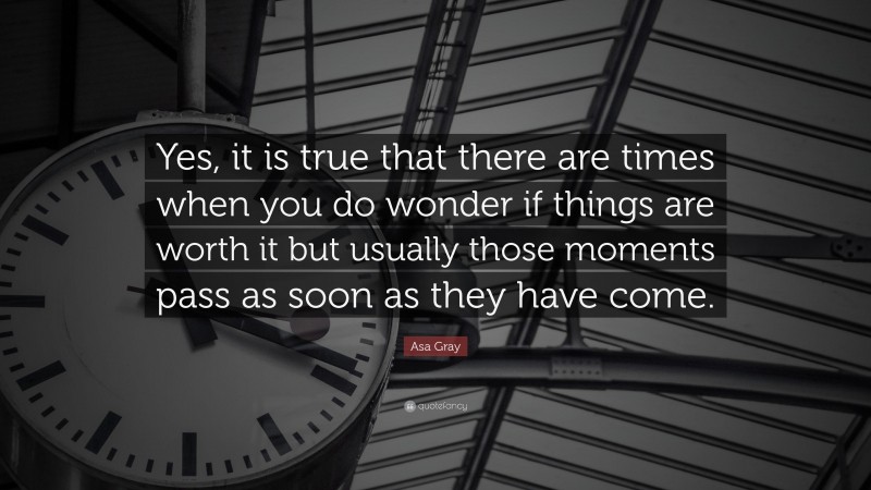 Asa Gray Quote: “Yes, it is true that there are times when you do wonder if things are worth it but usually those moments pass as soon as they have come.”