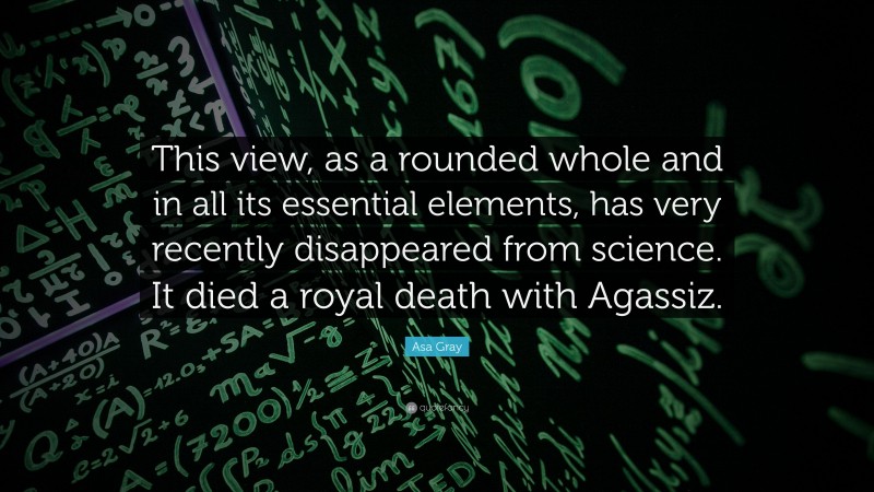 Asa Gray Quote: “This view, as a rounded whole and in all its essential elements, has very recently disappeared from science. It died a royal death with Agassiz.”