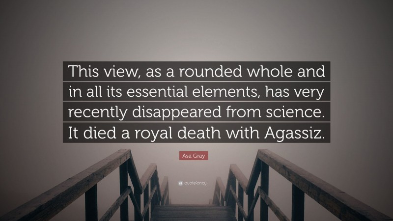 Asa Gray Quote: “This view, as a rounded whole and in all its essential elements, has very recently disappeared from science. It died a royal death with Agassiz.”