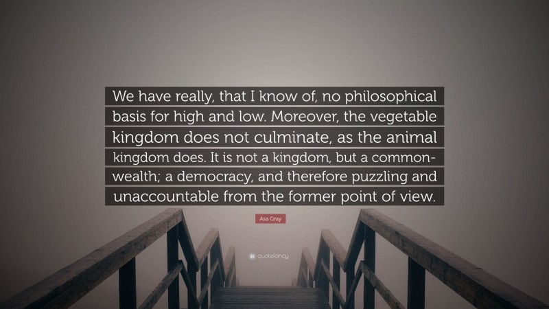 Asa Gray Quote: “We have really, that I know of, no philosophical basis for high and low. Moreover, the vegetable kingdom does not culminate, as the animal kingdom does. It is not a kingdom, but a common-wealth; a democracy, and therefore puzzling and unaccountable from the former point of view.”