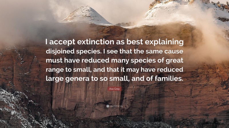 Asa Gray Quote: “I accept extinction as best explaining disjoined species. I see that the same cause must have reduced many species of great range to small, and that it may have reduced large genera to so small, and of families.”