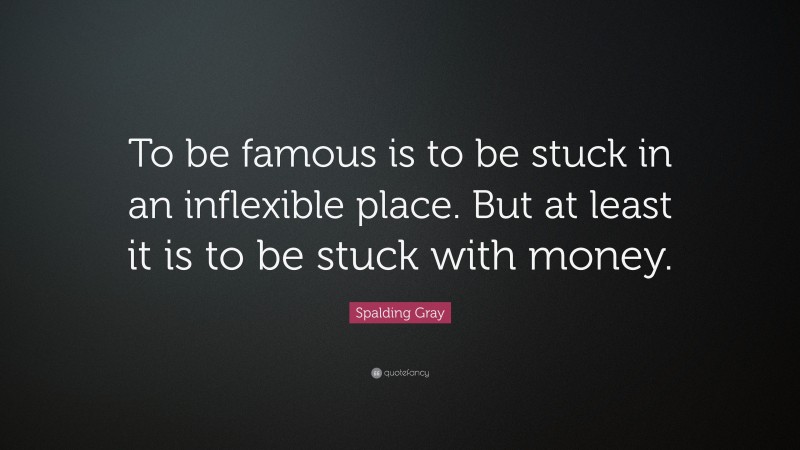 Spalding Gray Quote: “To be famous is to be stuck in an inflexible place. But at least it is to be stuck with money.”