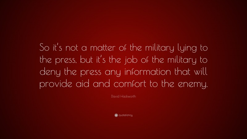 David Hackworth Quote: “So it’s not a matter of the military lying to the press, but it’s the job of the military to deny the press any information that will provide aid and comfort to the enemy.”