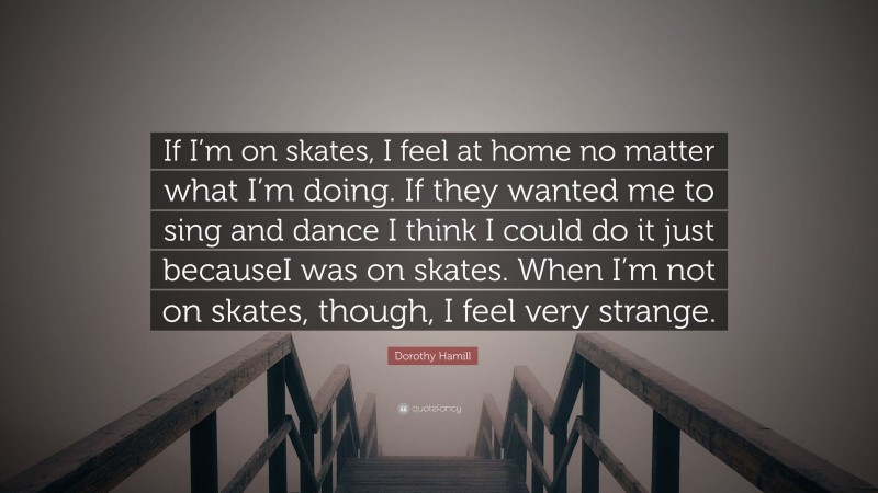 Dorothy Hamill Quote: “If I’m on skates, I feel at home no matter what I’m doing. If they wanted me to sing and dance I think I could do it just becauseI was on skates. When I’m not on skates, though, I feel very strange.”