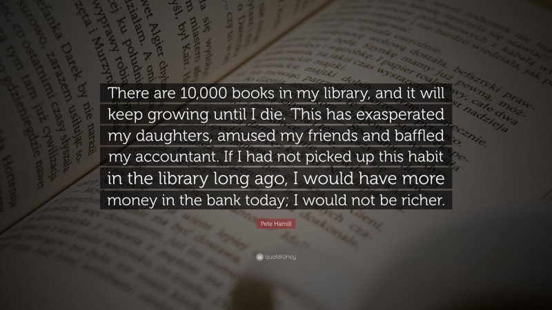 Pete Hamill Quote: “There are 10,000 books in my library, and it will keep growing until I die. This has exasperated my daughters, amused my friends and baffled my accountant. If I had not picked up this habit in the library long ago, I would have more money in the bank today; I would not be richer.”