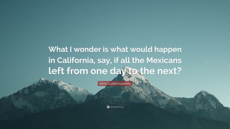 Alma Guillermoprieto Quote: “What I wonder is what would happen in California, say, if all the Mexicans left from one day to the next?”