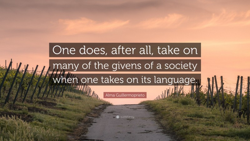 Alma Guillermoprieto Quote: “One does, after all, take on many of the givens of a society when one takes on its language.”