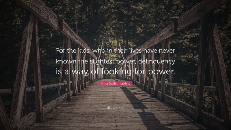 Alma Guillermoprieto Quote: “For the kids, who in their lives have never known the slightest power, delinquency is a way of looking for power.”