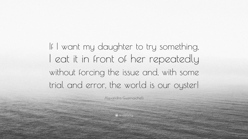Alexandra Guarnaschelli Quote: “If I want my daughter to try something, I eat it in front of her repeatedly without forcing the issue and, with some trial and error, the world is our oyster!”