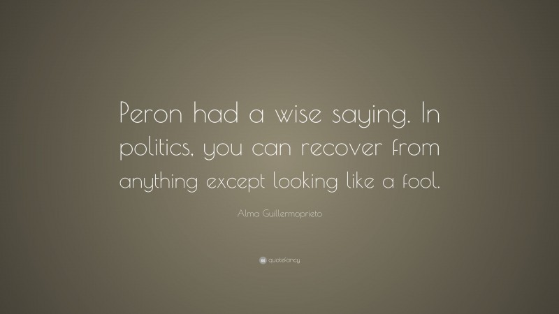 Alma Guillermoprieto Quote: “Peron had a wise saying. In politics, you can recover from anything except looking like a fool.”