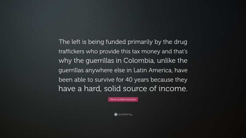 Alma Guillermoprieto Quote: “The left is being funded primarily by the drug traffickers who provide this tax money and that’s why the guerrillas in Colombia, unlike the guerrillas anywhere else in Latin America, have been able to survive for 40 years because they have a hard, solid source of income.”