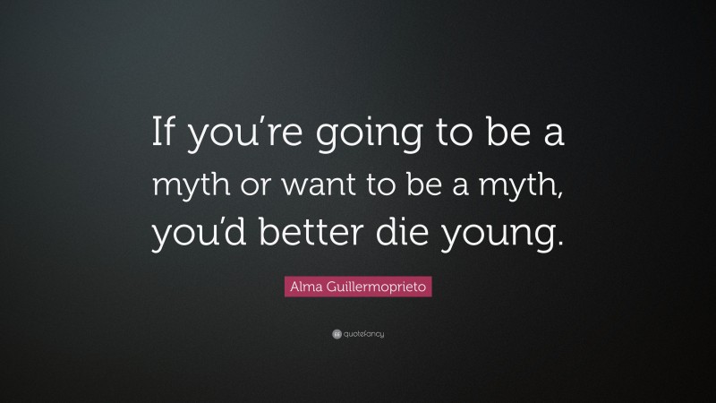 Alma Guillermoprieto Quote: “If you’re going to be a myth or want to be a myth, you’d better die young.”