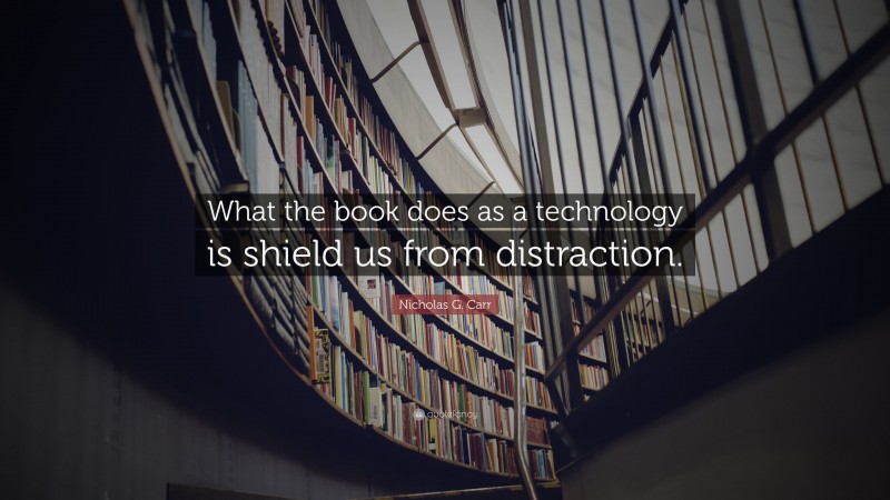 Nicholas G. Carr Quote: “What the book does as a technology is shield us from distraction.”