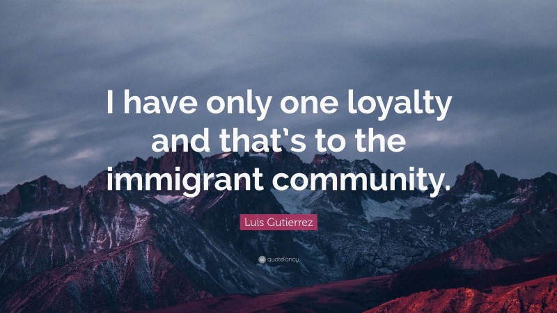 Luis Gutierrez Quote: “I have only one loyalty and that’s to the immigrant community.”