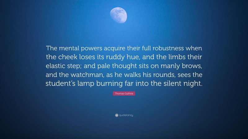 Thomas Guthrie Quote: “The mental powers acquire their full robustness when the cheek loses its ruddy hue, and the limbs their elastic step; and pale thought sits on manly brows, and the watchman, as he walks his rounds, sees the student’s lamp burning far into the silent night.”