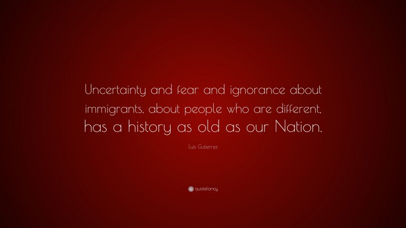 Luis Gutierrez Quote: “Uncertainty and fear and ignorance about immigrants, about people who are different, has a history as old as our Nation.”