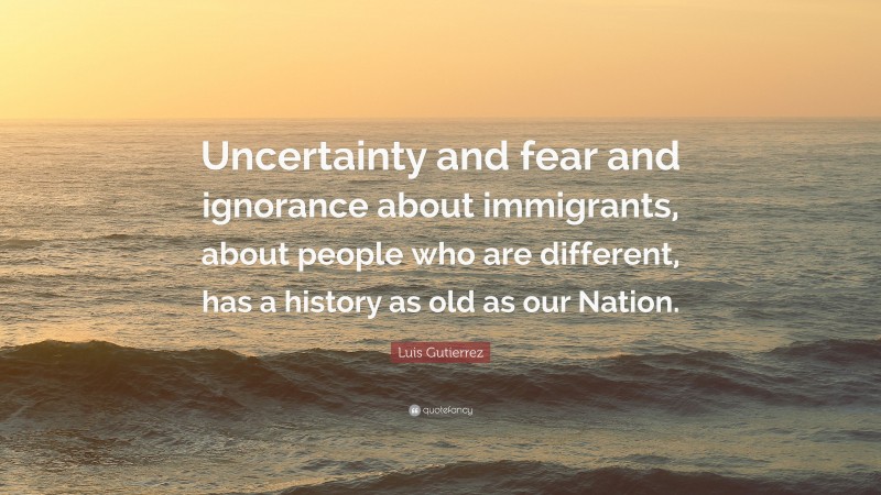 Luis Gutierrez Quote: “Uncertainty and fear and ignorance about immigrants, about people who are different, has a history as old as our Nation.”