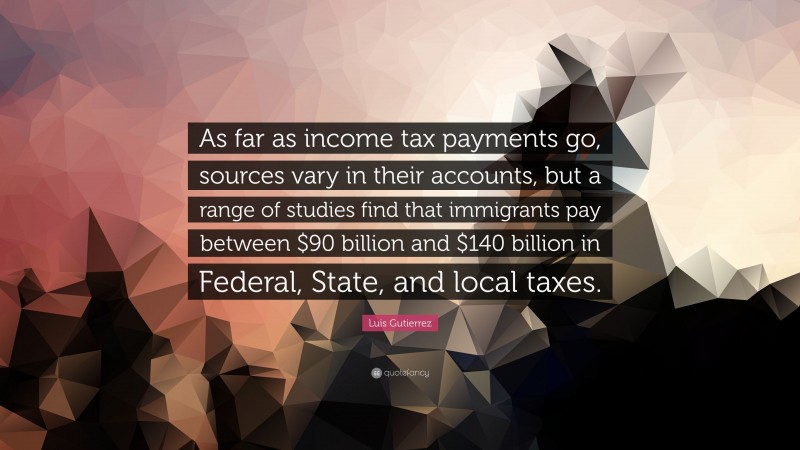 Luis Gutierrez Quote: “As far as income tax payments go, sources vary in their accounts, but a range of studies find that immigrants pay between $90 billion and $140 billion in Federal, State, and local taxes.”