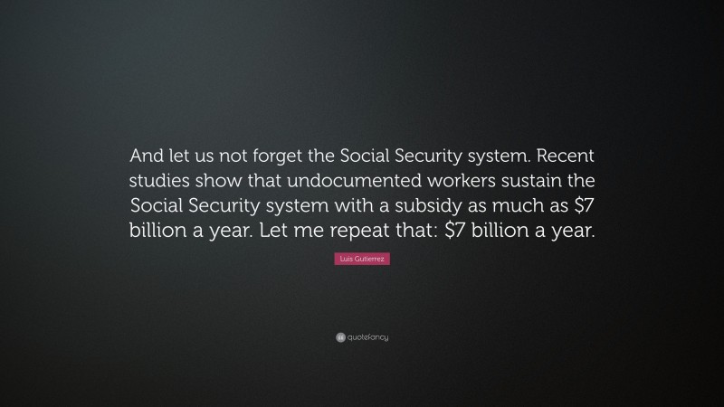 Luis Gutierrez Quote: “And let us not forget the Social Security system. Recent studies show that undocumented workers sustain the Social Security system with a subsidy as much as $7 billion a year. Let me repeat that: $7 billion a year.”