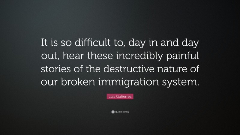 Luis Gutierrez Quote: “It is so difficult to, day in and day out, hear these incredibly painful stories of the destructive nature of our broken immigration system.”