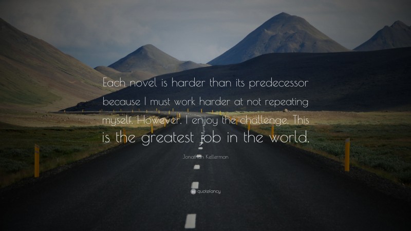 Jonathan Kellerman Quote: “Each novel is harder than its predecessor because I must work harder at not repeating myself. However, I enjoy the challenge. This is the greatest job in the world.”