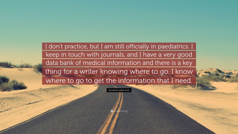 Jonathan Kellerman Quote: “I don’t practice, but I am still officially in paediatrics. I keep in touch with journals, and I have a very good data bank of medical information and there is a key thing for a writer knowing where to go. I know where to go to get the information that I need.”