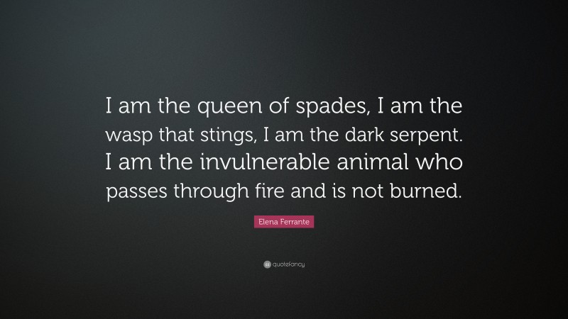 Elena Ferrante Quote: “I am the queen of spades, I am the wasp that stings, I am the dark serpent. I am the invulnerable animal who passes through fire and is not burned.”
