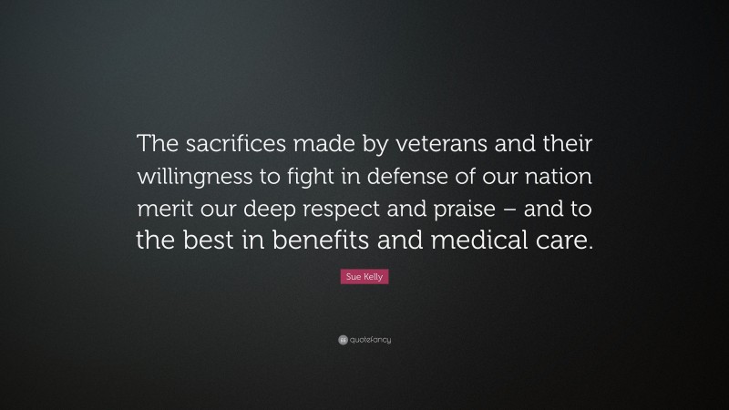 Sue Kelly Quote: “The sacrifices made by veterans and their willingness to fight in defense of our nation merit our deep respect and praise – and to the best in benefits and medical care.”