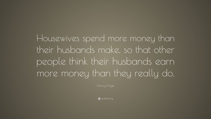 Danny Kaye Quote: “Housewives spend more money than their husbands make, so that other people think their husbands earn more money than they really do.”
