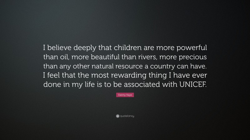 Danny Kaye Quote: “I believe deeply that children are more powerful than oil, more beautiful than rivers, more precious than any other natural resource a country can have. I feel that the most rewarding thing I have ever done in my life is to be associated with UNICEF.”