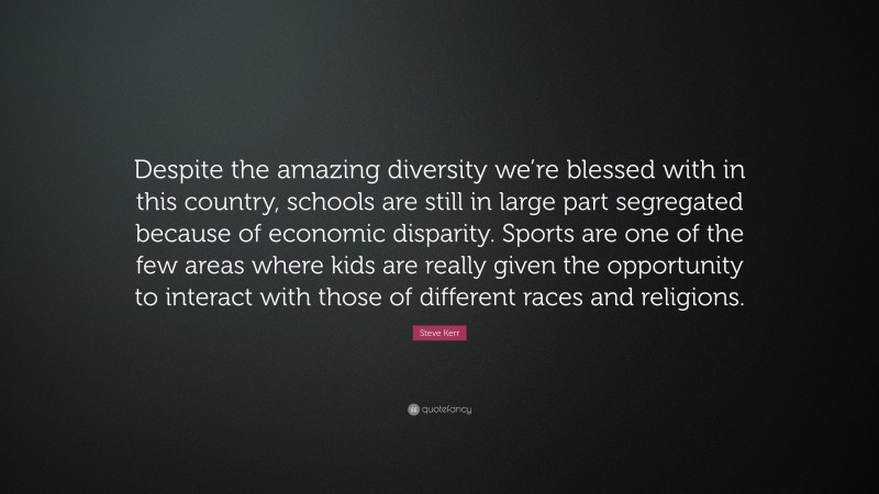 Steve Kerr Quote: “Despite the amazing diversity we’re blessed with in this country, schools are still in large part segregated because of economic disparity. Sports are one of the few areas where kids are really given the opportunity to interact with those of different races and religions.”