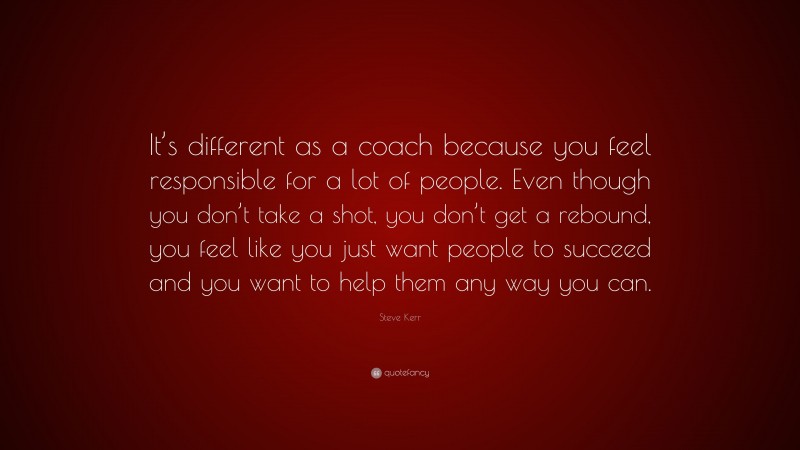 Steve Kerr Quote: “It’s different as a coach because you feel responsible for a lot of people. Even though you don’t take a shot, you don’t get a rebound, you feel like you just want people to succeed and you want to help them any way you can.”