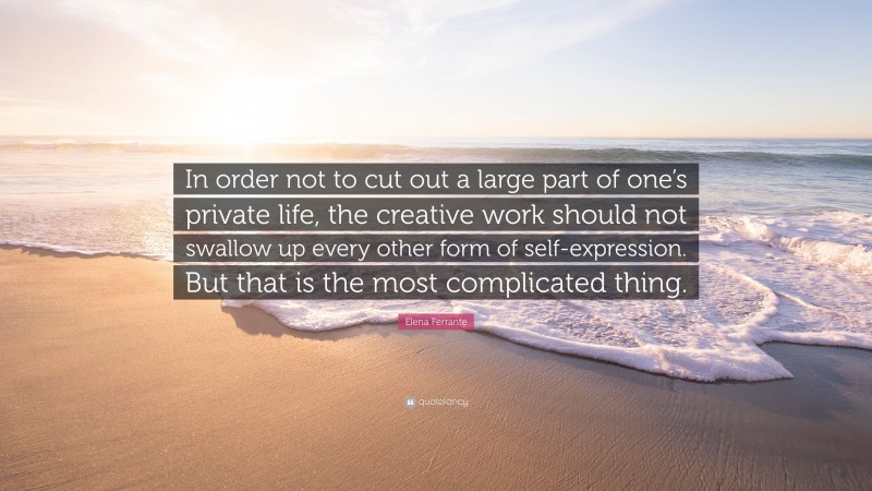 Elena Ferrante Quote: “In order not to cut out a large part of one’s private life, the creative work should not swallow up every other form of self-expression. But that is the most complicated thing.”