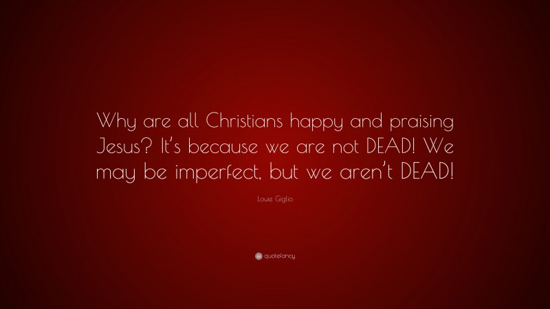 Louie Giglio Quote: “Why are all Christians happy and praising Jesus? It’s because we are not DEAD! We may be imperfect, but we aren’t DEAD!”