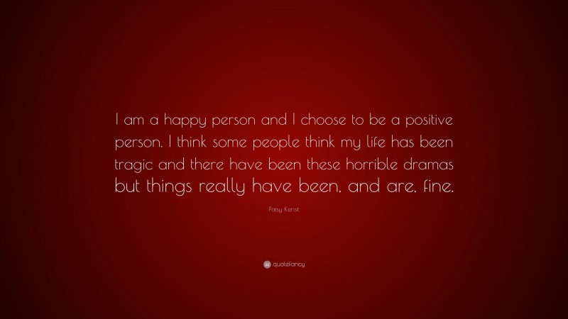 Patsy Kensit Quote: “I am a happy person and I choose to be a positive person. I think some people think my life has been tragic and there have been these horrible dramas but things really have been, and are, fine.”