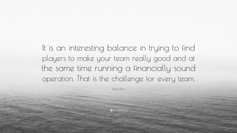 Steve Kerr Quote: “It is an interesting balance in trying to find players to make your team really good and at the same time running a financially sound operation. That is the challenge for every team.”