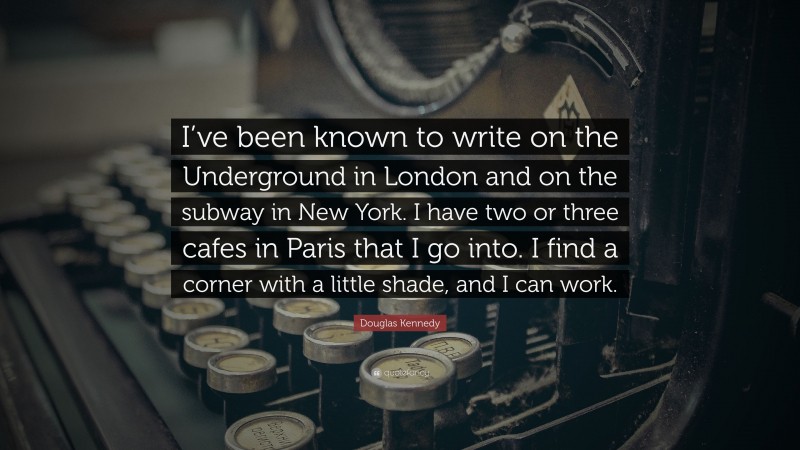 Douglas Kennedy Quote: “I’ve been known to write on the Underground in London and on the subway in New York. I have two or three cafes in Paris that I go into. I find a corner with a little shade, and I can work.”