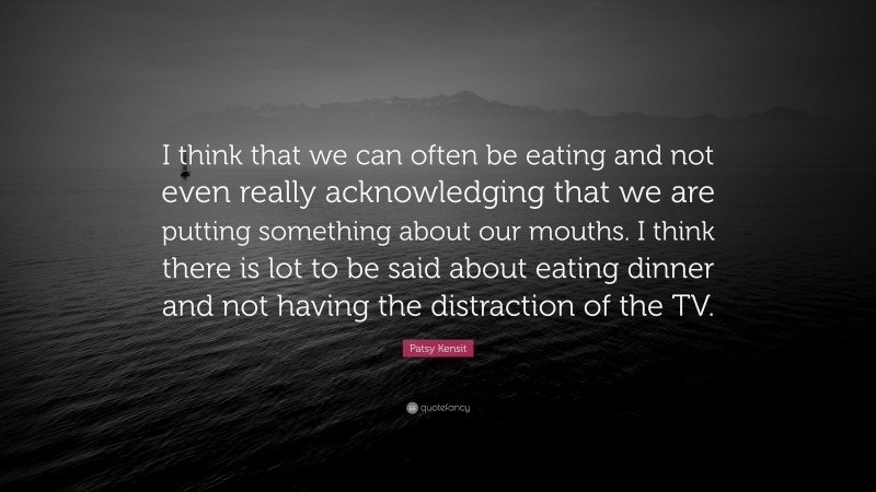 Patsy Kensit Quote: “I think that we can often be eating and not even really acknowledging that we are putting something about our mouths. I think there is lot to be said about eating dinner and not having the distraction of the TV.”