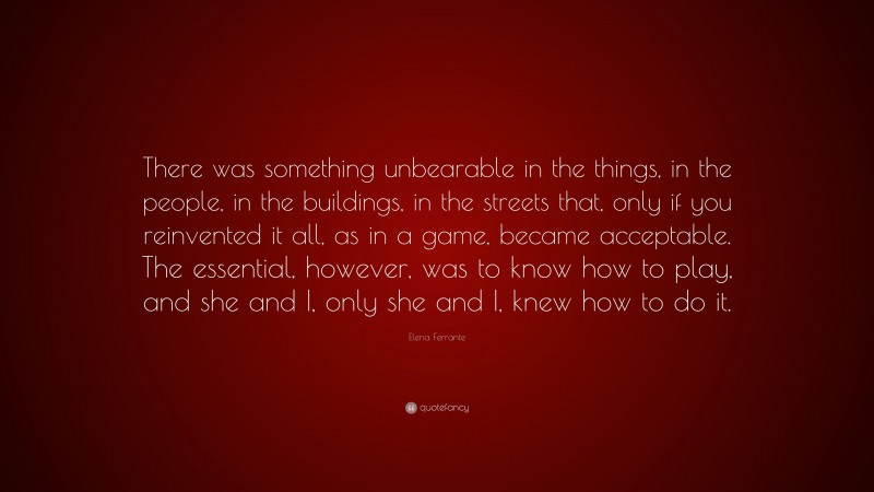 Elena Ferrante Quote: “There was something unbearable in the things, in the people, in the buildings, in the streets that, only if you reinvented it all, as in a game, became acceptable. The essential, however, was to know how to play, and she and I, only she and I, knew how to do it.”