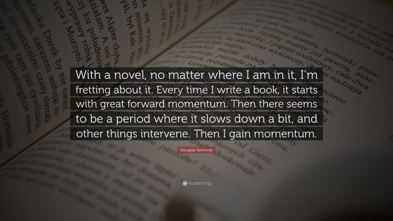 Douglas Kennedy Quote: “With a novel, no matter where I am in it, I’m fretting about it. Every time I write a book, it starts with great forward momentum. Then there seems to be a period where it slows down a bit, and other things intervene. Then I gain momentum.”