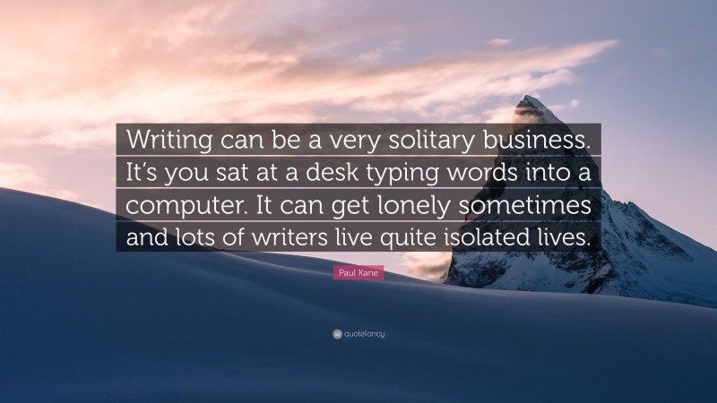 Paul Kane Quote: “Writing can be a very solitary business. It’s you sat at a desk typing words into a computer. It can get lonely sometimes and lots of writers live quite isolated lives.”