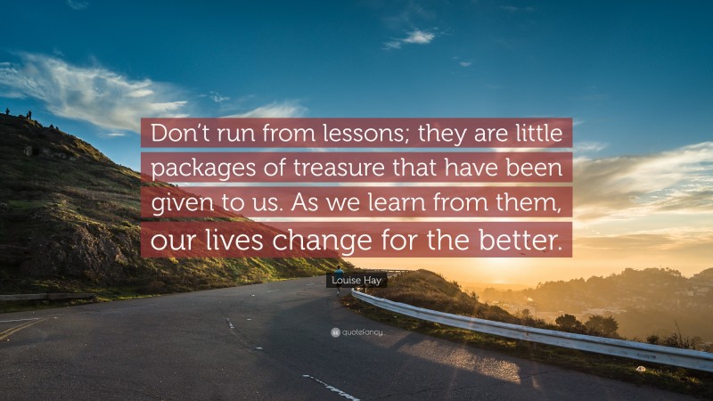 Louise Hay Quote: “Don’t run from lessons; they are little packages of treasure that have been given to us. As we learn from them, our lives change for the better.”