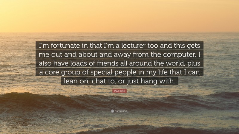 Paul Kane Quote: “I’m fortunate in that I’m a lecturer too and this gets me out and about and away from the computer. I also have loads of friends all around the world, plus a core group of special people in my life that I can lean on, chat to, or just hang with.”