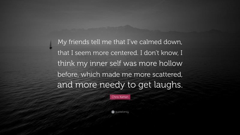 Chris Kattan Quote: “My friends tell me that I’ve calmed down, that I seem more centered. I don’t know, I think my inner self was more hollow before, which made me more scattered, and more needy to get laughs.”