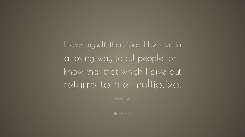 Louise Hay Quote: “I love myself, therefore, I behave in a loving way to all people for I know that that which I give out returns to me multiplied.”