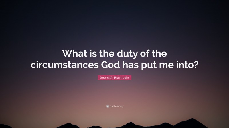 Jeremiah Burroughs Quote: “What is the duty of the circumstances God has put me into?”
