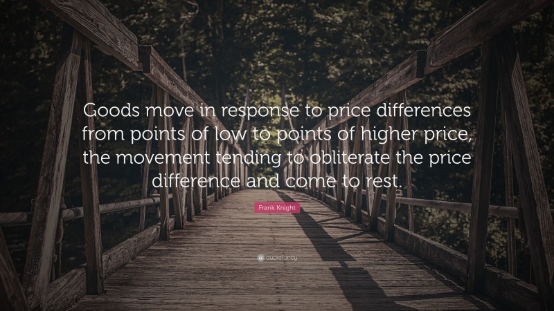 Frank Knight Quote: “Goods move in response to price differences from points of low to points of higher price, the movement tending to obliterate the price difference and come to rest.”