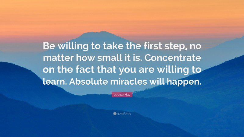 Louise Hay Quote: “Be willing to take the first step, no matter how small it is. Concentrate on the fact that you are willing to learn. Absolute miracles will happen.”