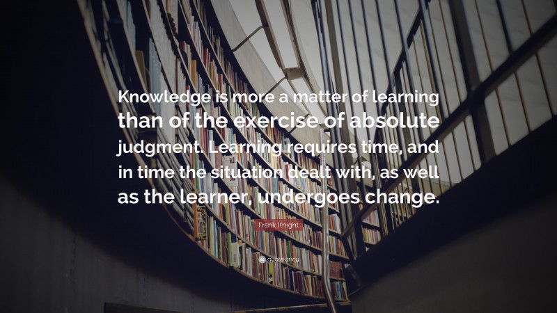 Frank Knight Quote: “Knowledge is more a matter of learning than of the exercise of absolute judgment. Learning requires time, and in time the situation dealt with, as well as the learner, undergoes change.”