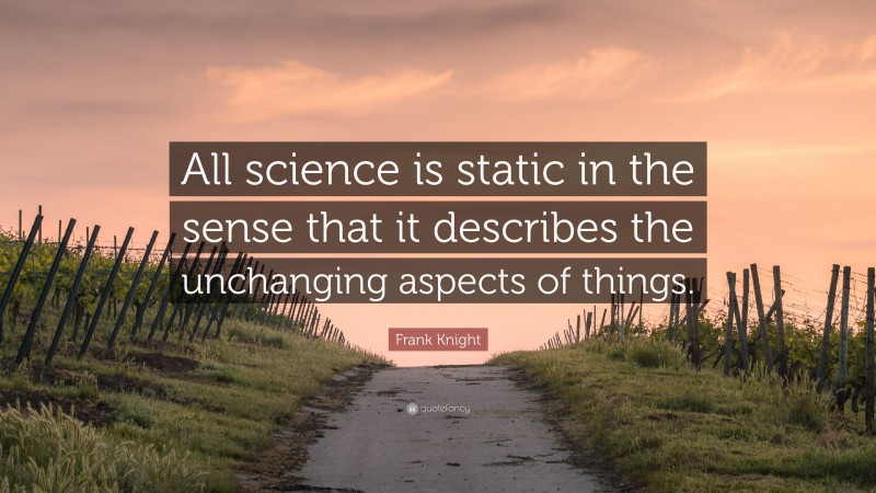 Frank Knight Quote: “All science is static in the sense that it describes the unchanging aspects of things.”